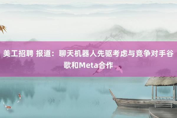 美工招聘 报道：聊天机器人先驱考虑与竞争对手谷歌和Meta合作