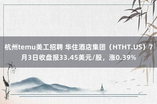 杭州temu美工招聘 华住酒店集团（HTHT.US）7月3日收盘报33.45美元/股，涨0.39%