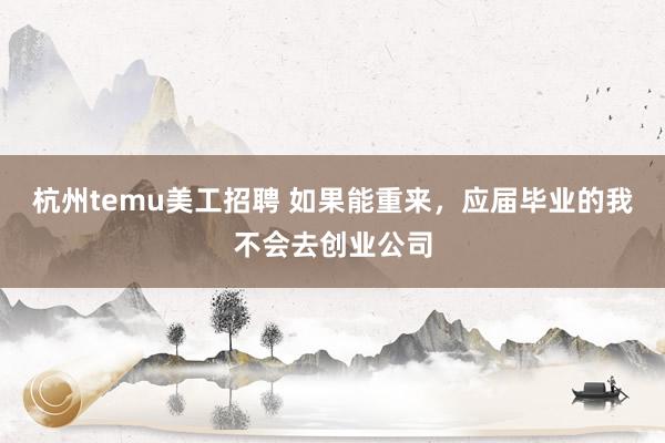 杭州temu美工招聘 如果能重来，应届毕业的我不会去创业公司