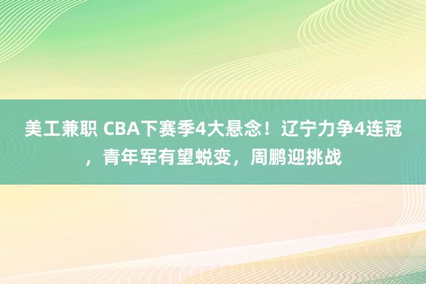 美工兼职 CBA下赛季4大悬念！辽宁力争4连冠，青年军有望蜕变，周鹏迎挑战