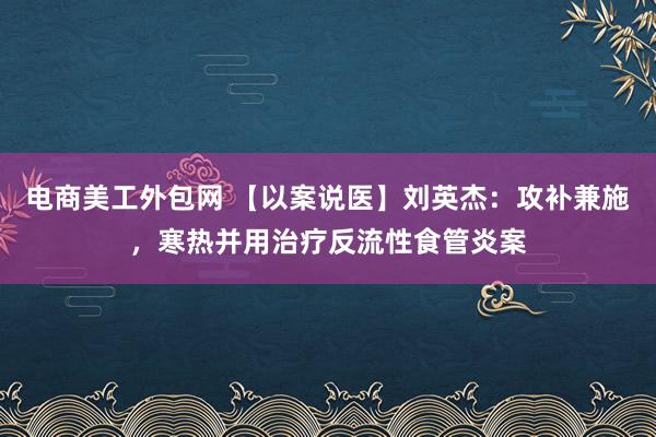 电商美工外包网 【以案说医】刘英杰：攻补兼施，寒热并用治疗反流性食管炎案