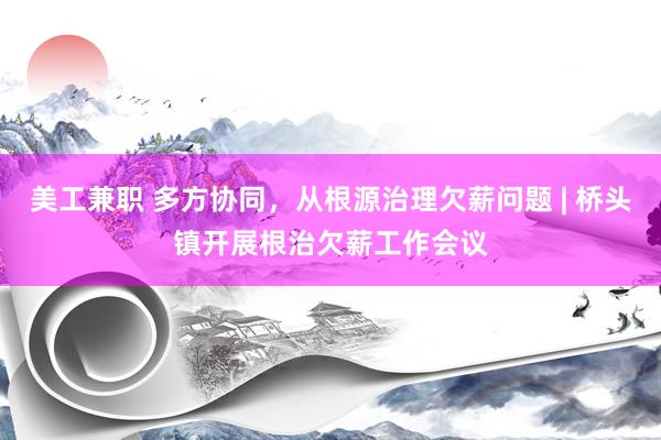 美工兼职 多方协同，从根源治理欠薪问题 | 桥头镇开展根治欠薪工作会议