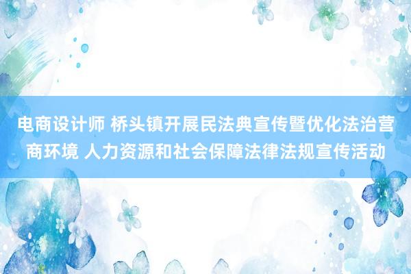 电商设计师 桥头镇开展民法典宣传暨优化法治营商环境 人力资源和社会保障法律法规宣传活动