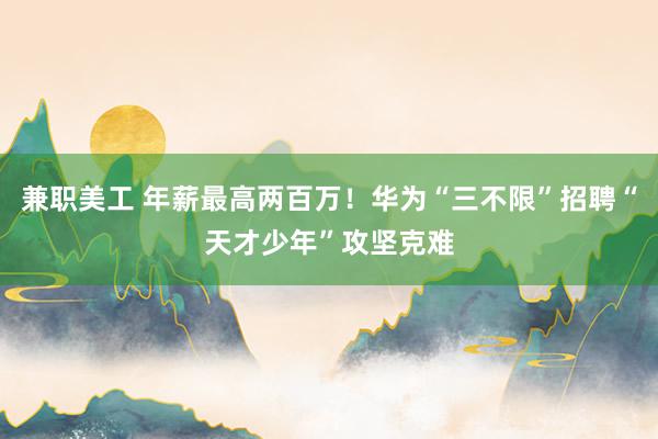 兼职美工 年薪最高两百万！华为“三不限”招聘“天才少年”攻坚克难