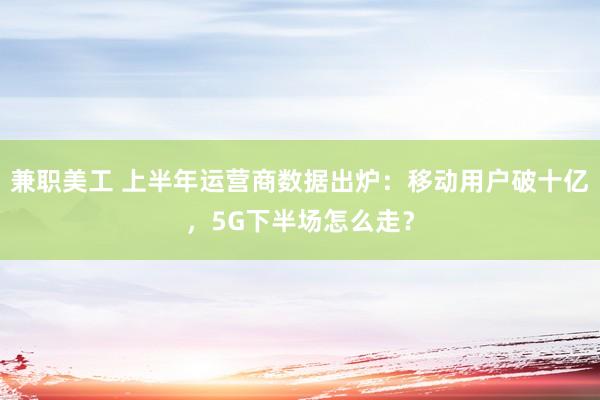 兼职美工 上半年运营商数据出炉：移动用户破十亿，5G下半场怎么走？