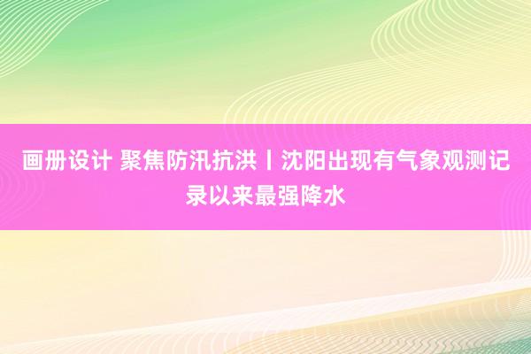 画册设计 聚焦防汛抗洪丨沈阳出现有气象观测记录以来最强降水