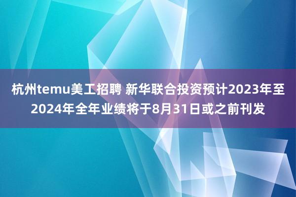 杭州temu美工招聘 新华联合投资预计2023年至2024年全年业绩将于8月31日或之前刊发