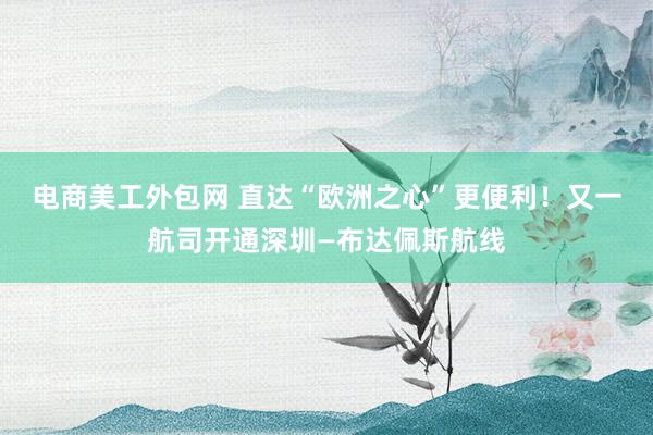 电商美工外包网 直达“欧洲之心”更便利！又一航司开通深圳—布达佩斯航线