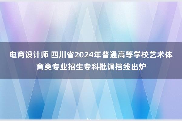 电商设计师 四川省2024年普通高等学校艺术体育类专业招生专科批调档线出炉