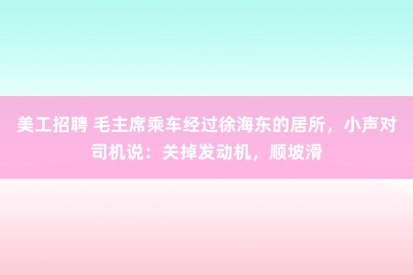 美工招聘 毛主席乘车经过徐海东的居所，小声对司机说：关掉发动机，顺坡滑