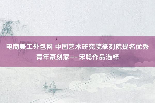 电商美工外包网 中国艺术研究院篆刻院提名优秀青年篆刻家——宋聪作品选粹