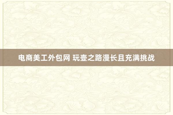 电商美工外包网 玩壶之路漫长且充满挑战