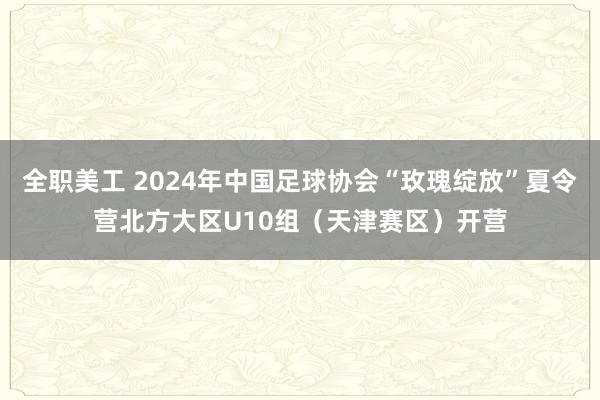 全职美工 2024年中国足球协会“玫瑰绽放”夏令营北方大区U10组（天津赛区）开营