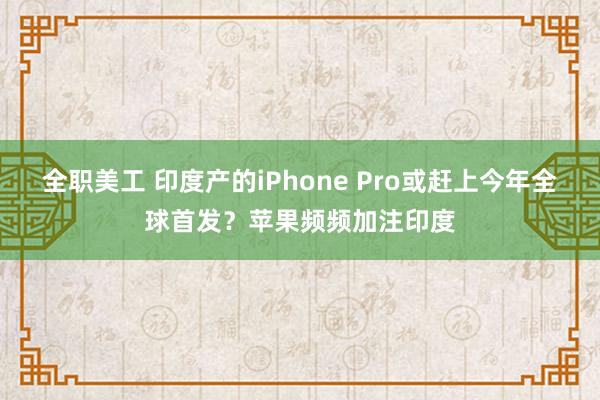 全职美工 印度产的iPhone Pro或赶上今年全球首发？苹果频频加注印度