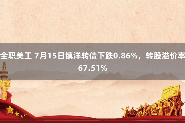 全职美工 7月15日镇洋转债下跌0.86%，转股溢价率67.51%