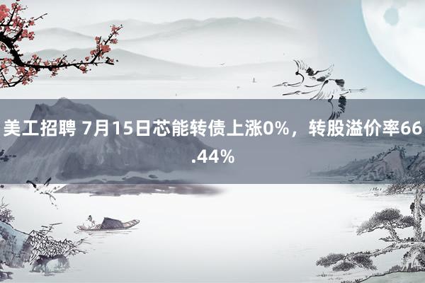 美工招聘 7月15日芯能转债上涨0%，转股溢价率66.44%